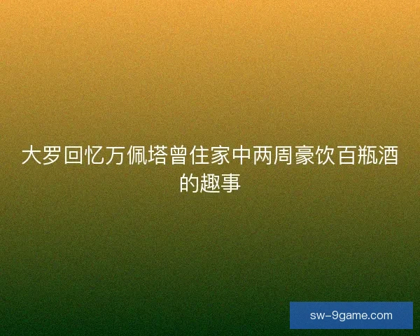 大罗回忆万佩塔曾住家中两周豪饮百瓶酒的趣事