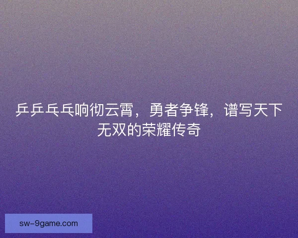 乒乒乓乓响彻云霄，勇者争锋，谱写天下无双的荣耀传奇