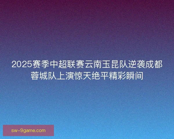 2025赛季中超联赛云南玉昆队逆袭成都蓉城队上演惊天绝平精彩瞬间