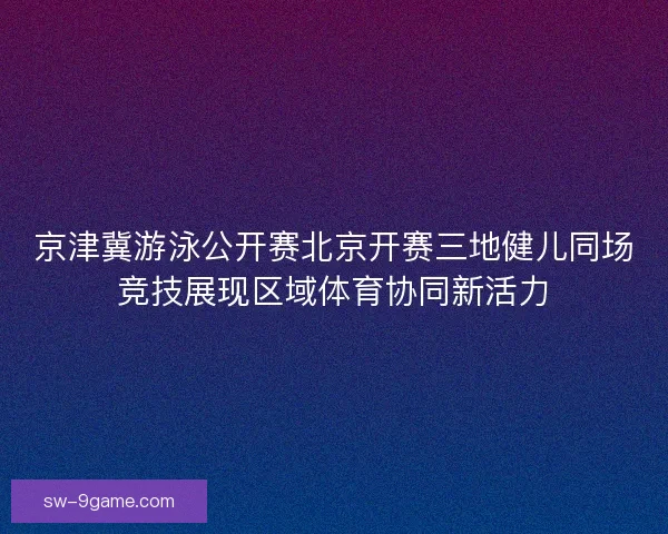 京津冀游泳公开赛北京开赛三地健儿同场竞技展现区域体育协同新活力