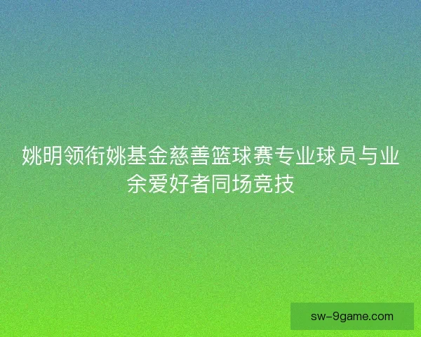 姚明领衔姚基金慈善篮球赛专业球员与业余爱好者同场竞技